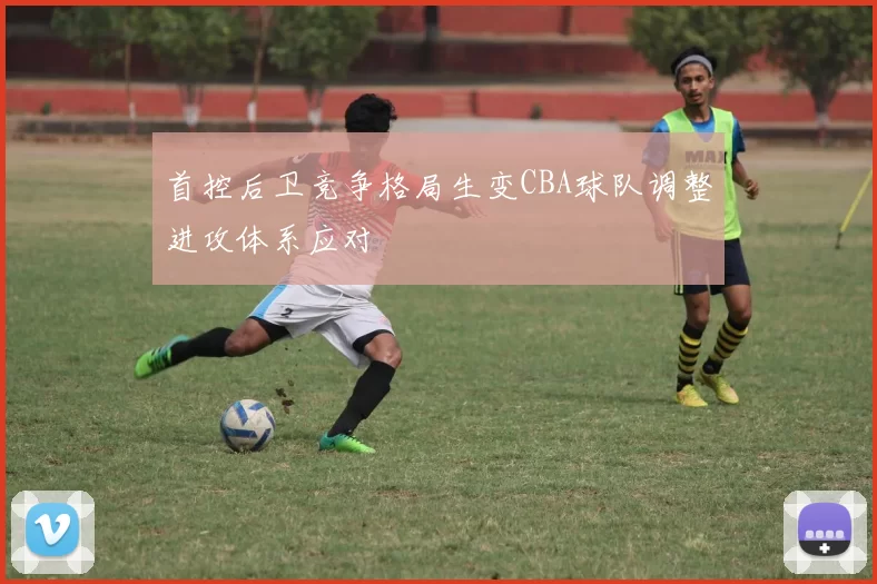 首控后卫竞争格局生变CBA球队调整进攻体系应对