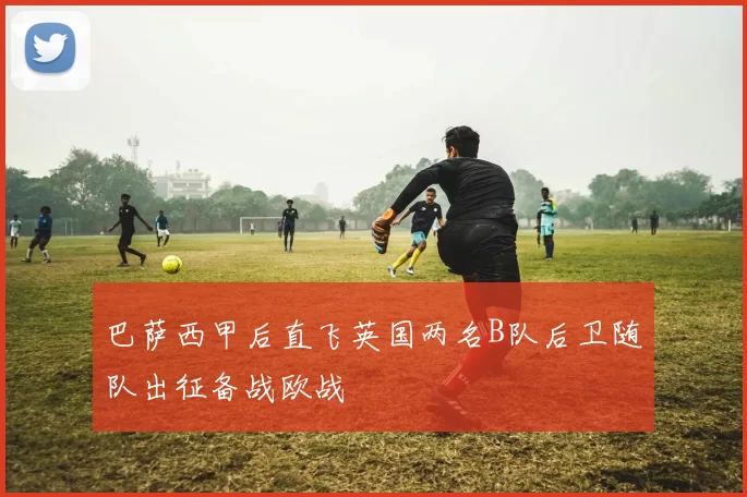 巴萨西甲后直飞英国两名B队后卫随队出征备战欧战