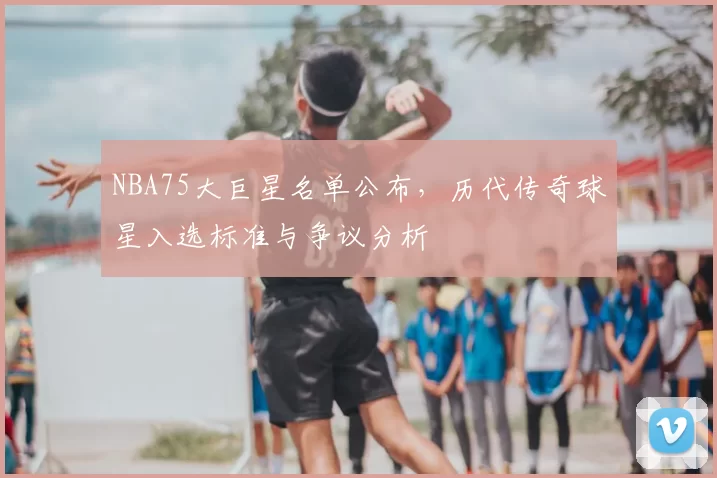NBA75大巨星名单公布，历代传奇球星入选标准与争议分析