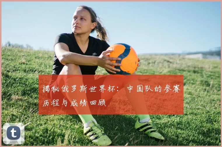 揭秘俄罗斯世界杯：中国队的参赛历程与成绩回顾