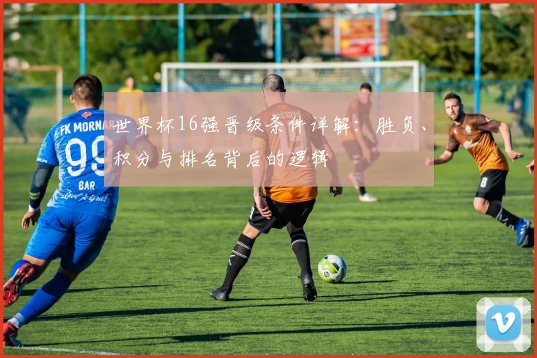 世界杯16强晋级条件详解:胜负、积分与排名背后的逻辑