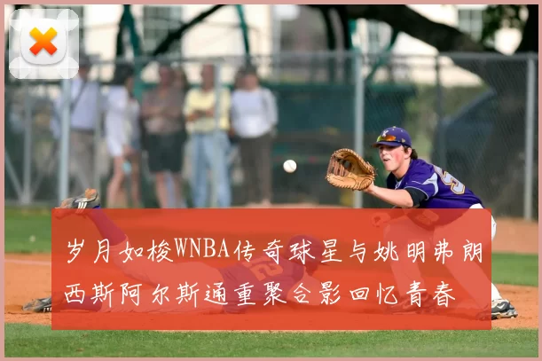 岁月如梭WNBA传奇球星与姚明弗朗西斯阿尔斯通重聚合影回忆青春