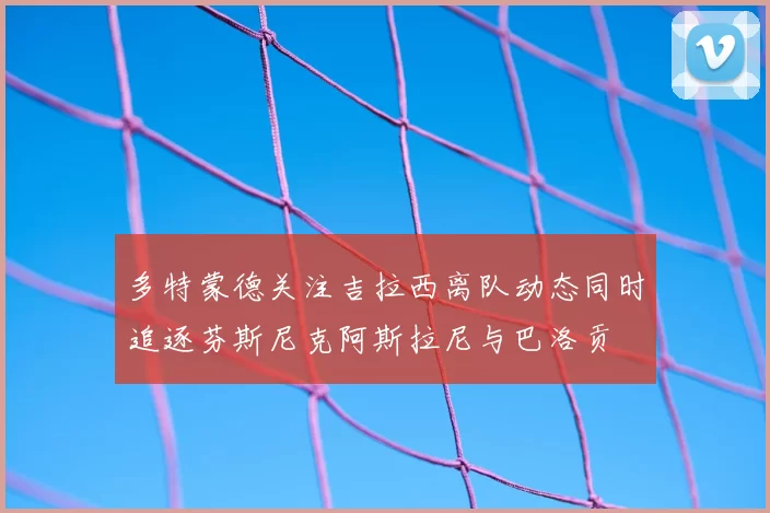 多特蒙德关注吉拉西离队动态同时追逐芬斯尼克阿斯拉尼与巴洛贡