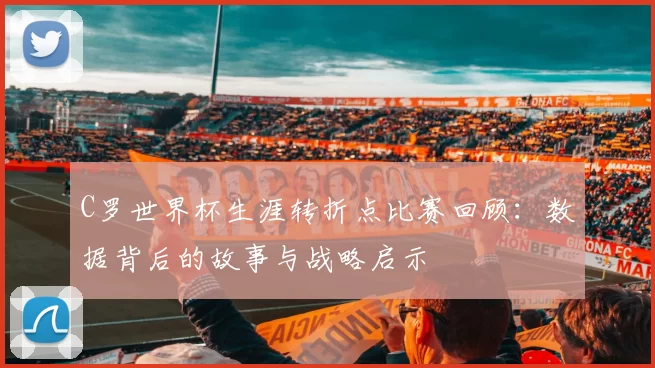 C罗世界杯生涯转折点比赛回顾：数据背后的故事与战略启示