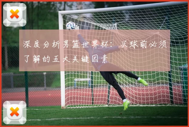 深度分析男篮世界杯:买球前必须了解的五大关键因素