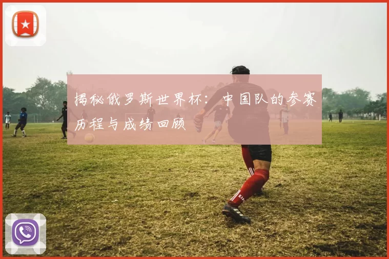 揭秘俄罗斯世界杯：中国队的参赛历程与成绩回顾