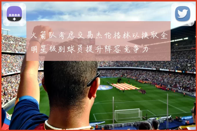 火箭队考虑交易杰伦格林以换取全明星级别球员提升阵容竞争力