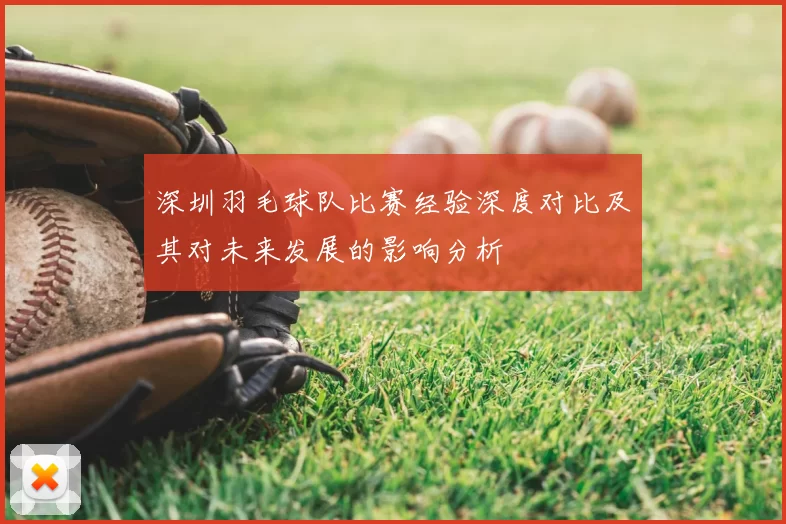 深圳羽毛球队比赛经验深度对比及其对未来发展的影响分析