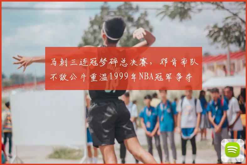 马刺三连冠梦碎总决赛，邓肯率队不敌公牛重温1999年NBA冠军争夺