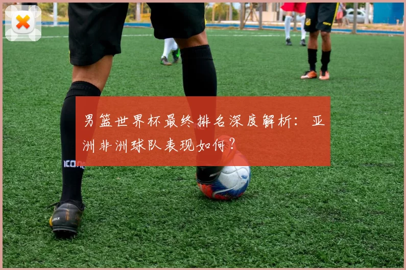 男篮世界杯最终排名深度解析:亚洲非洲球队表现如何?