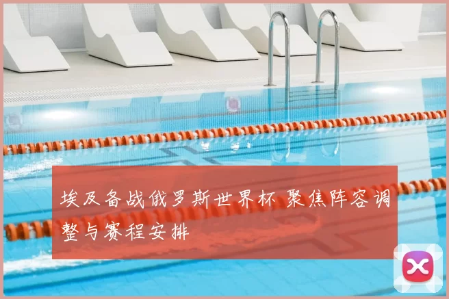 埃及备战俄罗斯世界杯 聚焦阵容调整与赛程安排