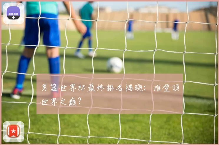 男篮世界杯最终排名揭晓:谁登顶世界之巅?