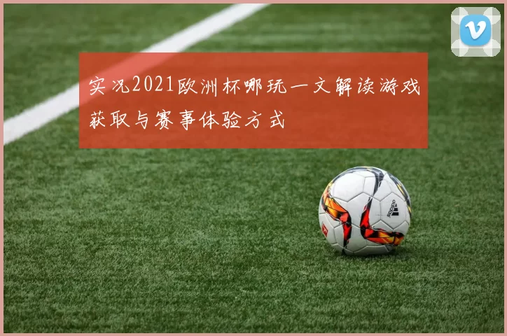 实况2021欧洲杯哪玩一文解读游戏获取与赛事体验方式
