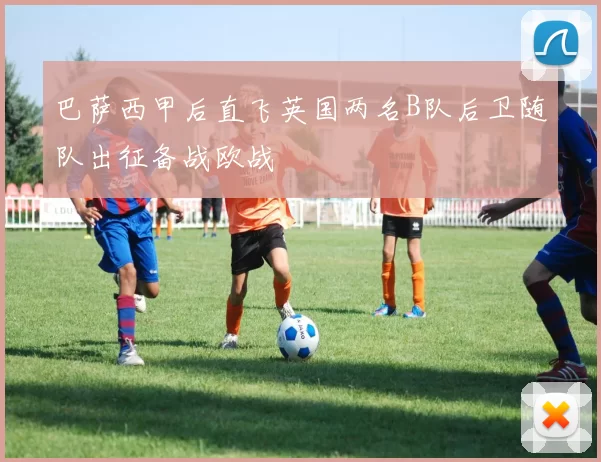 巴萨西甲后直飞英国两名B队后卫随队出征备战欧战