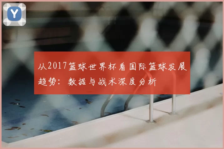 从2017篮球世界杯看国际篮球发展趋势：数据与战术深度分析