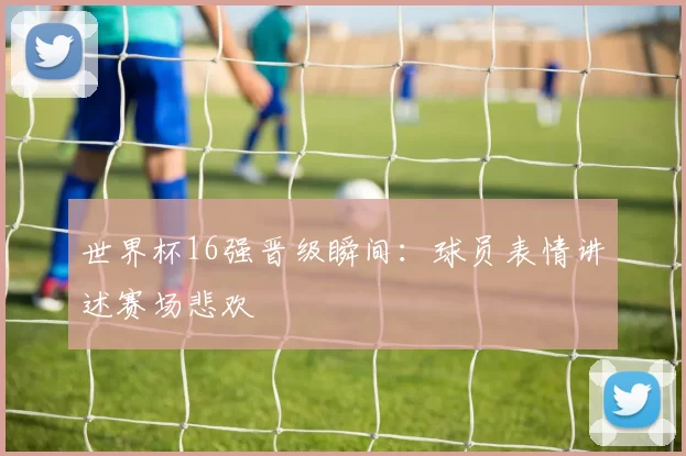 世界杯16强晋级瞬间:球员表情讲述赛场悲欢