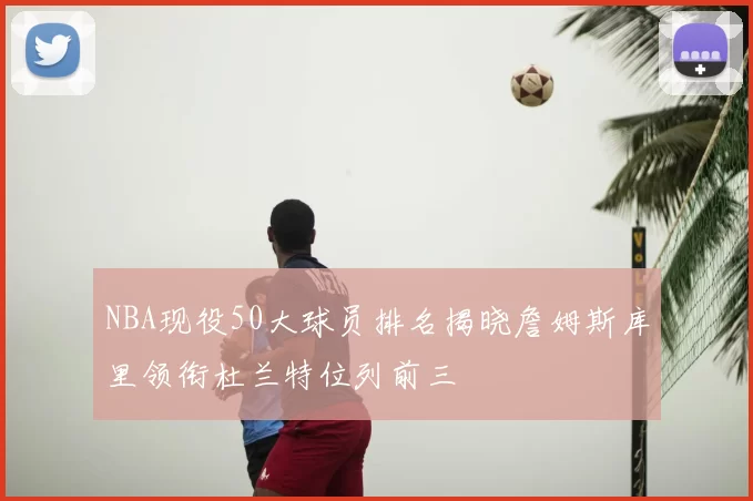 NBA现役50大球员排名揭晓詹姆斯库里领衔杜兰特位列前三