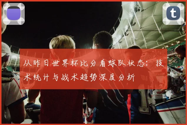 从昨日世界杯比分看球队状态:技术统计与战术趋势深度分析