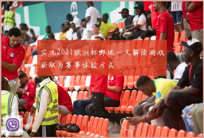 实况2021欧洲杯哪玩一文解读游戏获取与赛事体验方式