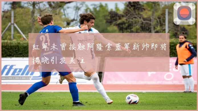 红军未曾接触阿隆索蓝军新帅即将揭晓引发关注