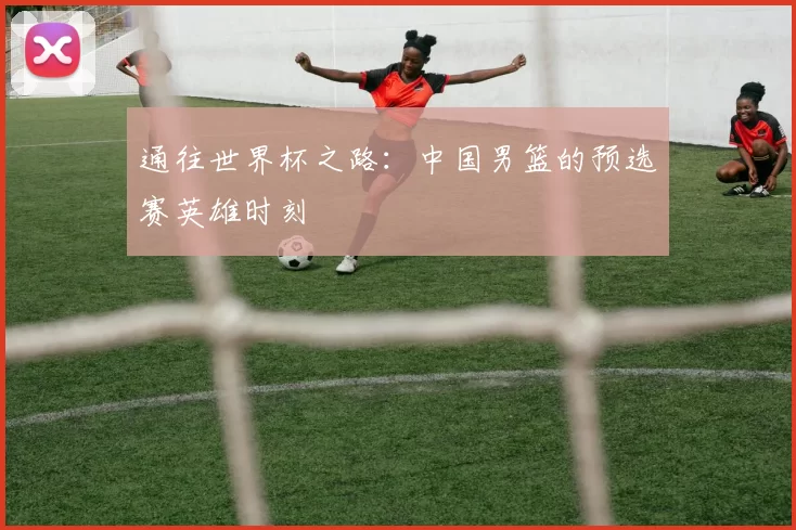 通往世界杯之路：中国男篮的预选赛英雄时刻