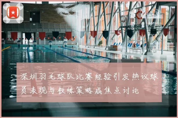 深圳羽毛球队比赛经验引发热议球员表现与教练策略成焦点讨论