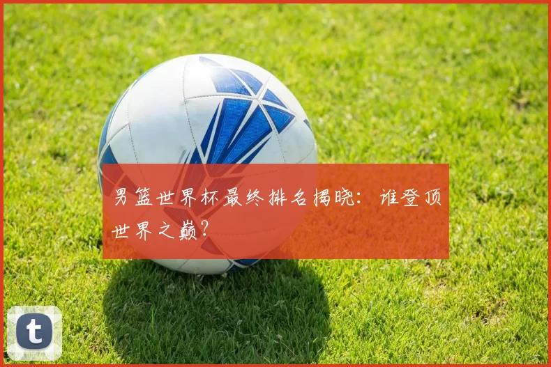 男篮世界杯最终排名揭晓:谁登顶世界之巅?
