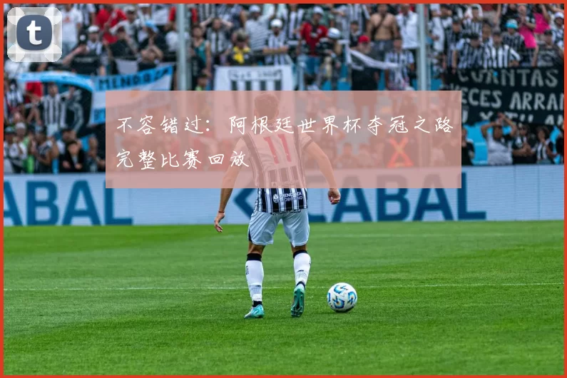 不容错过:阿根廷世界杯夺冠之路完整比赛回放