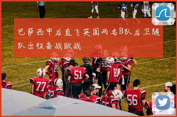 巴萨西甲后直飞英国两名B队后卫随队出征备战欧战