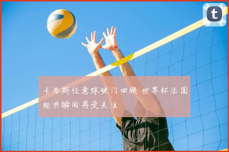 卡洛斯任意球破门回顾 世界杯法国经典瞬间再受关注