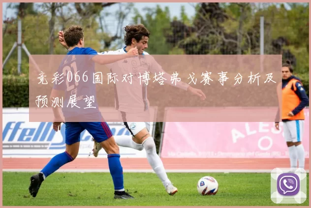竞彩066国际对博塔弗戈赛事分析及预测展望