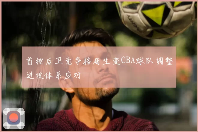 首控后卫竞争格局生变CBA球队调整进攻体系应对