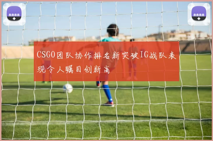 CSGO团队协作排名新突破IG战队表现令人瞩目创新高