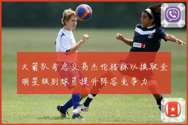 火箭队考虑交易杰伦格林以换取全明星级别球员提升阵容竞争力