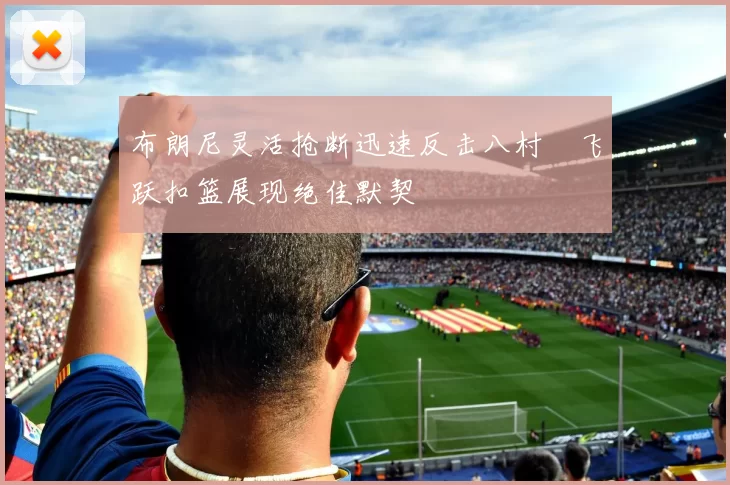 布朗尼灵活抢断迅速反击八村塁飞跃扣篮展现绝佳默契