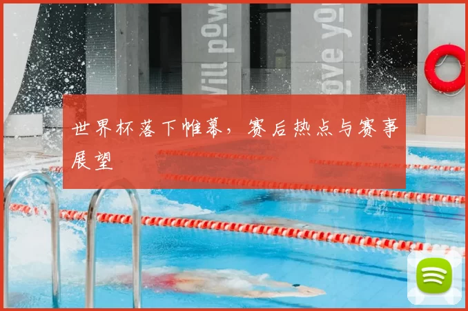 世界杯落下帷幕,赛后热点与赛事展望