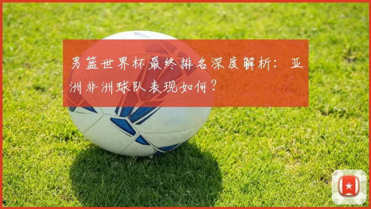 男篮世界杯最终排名深度解析:亚洲非洲球队表现如何?