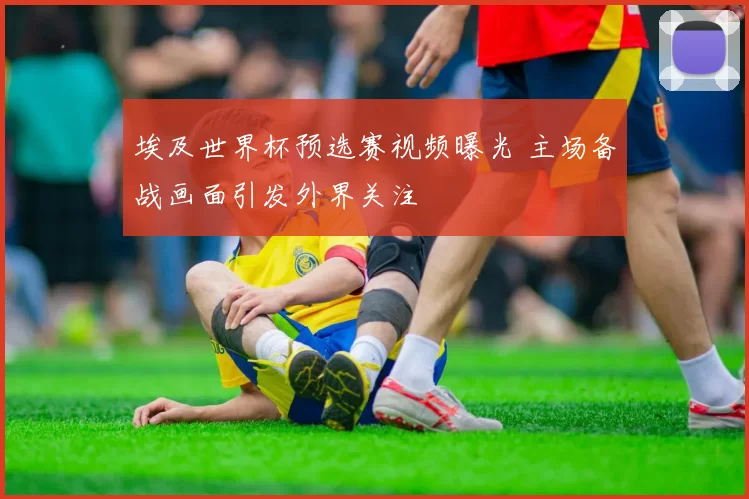 埃及世界杯预选赛视频曝光 主场备战画面引发外界关注
