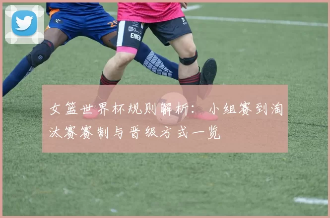 女篮世界杯规则解析:小组赛到淘汰赛赛制与晋级方式一览