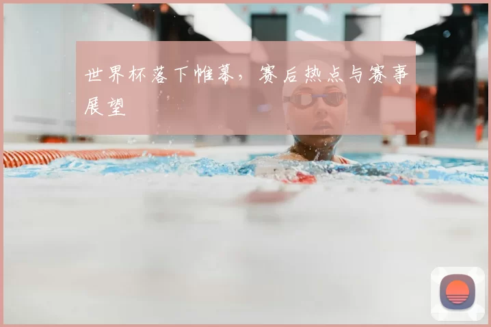 世界杯落下帷幕,赛后热点与赛事展望
