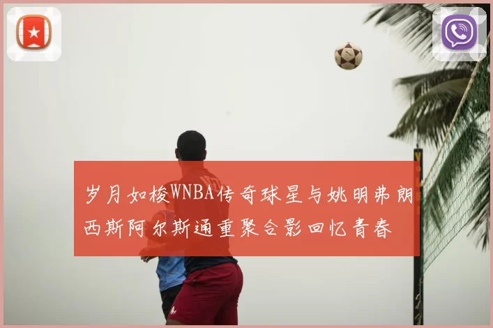 岁月如梭WNBA传奇球星与姚明弗朗西斯阿尔斯通重聚合影回忆青春