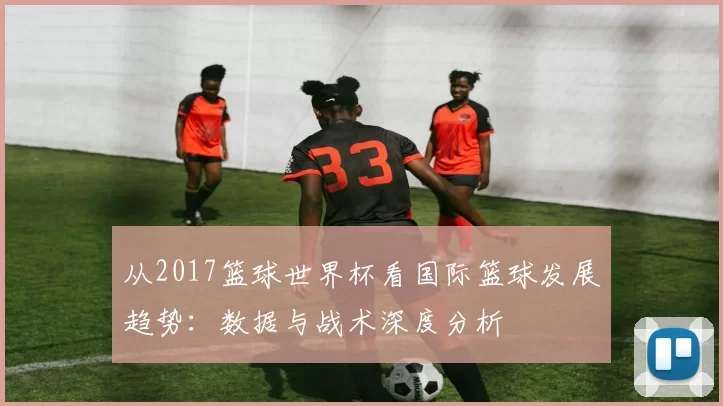 从2017篮球世界杯看国际篮球发展趋势:数据与战术深度分析