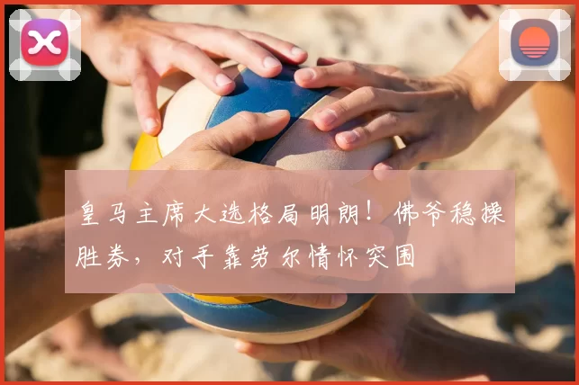 皇马主席大选格局明朗!佛爷稳操胜券,对手靠劳尔情怀突围