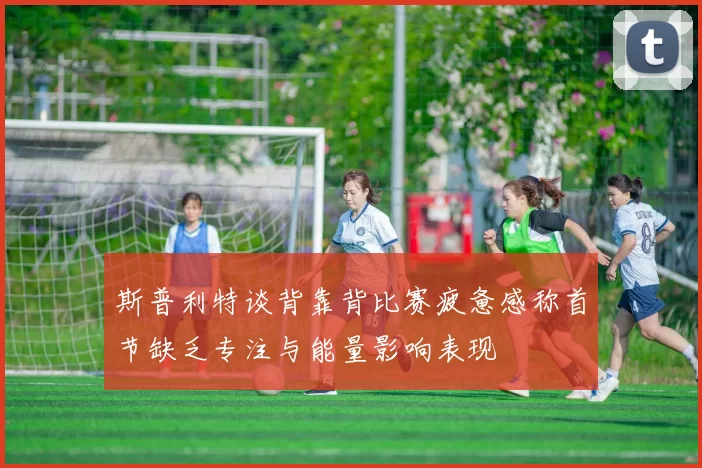 斯普利特谈背靠背比赛疲惫感称首节缺乏专注与能量影响表现