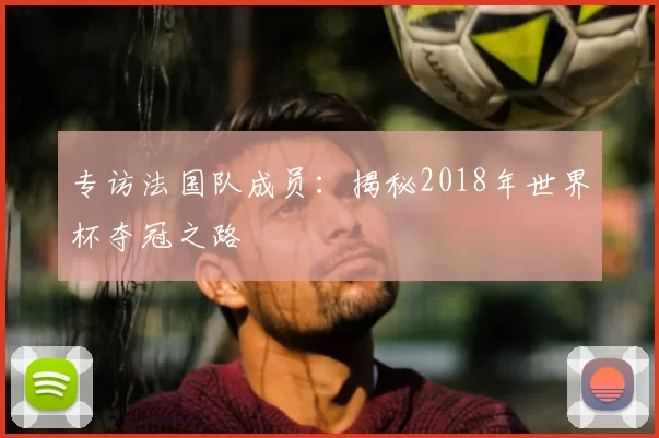 专访法国队成员:揭秘2018年世界杯夺冠之路