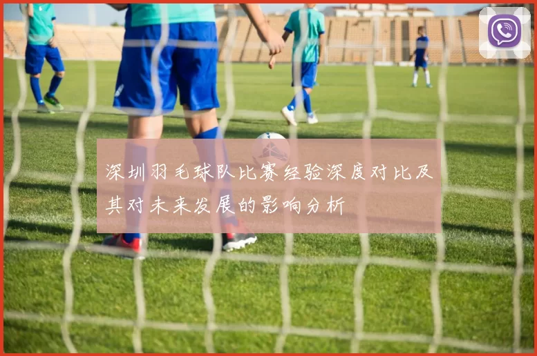 深圳羽毛球队比赛经验深度对比及其对未来发展的影响分析