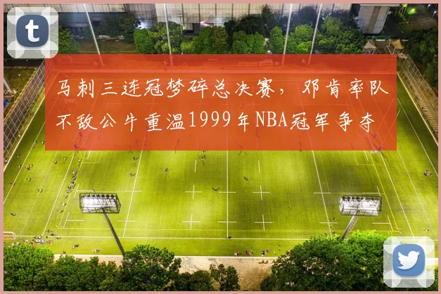 马刺三连冠梦碎总决赛，邓肯率队不敌公牛重温1999年NBA冠军争夺
